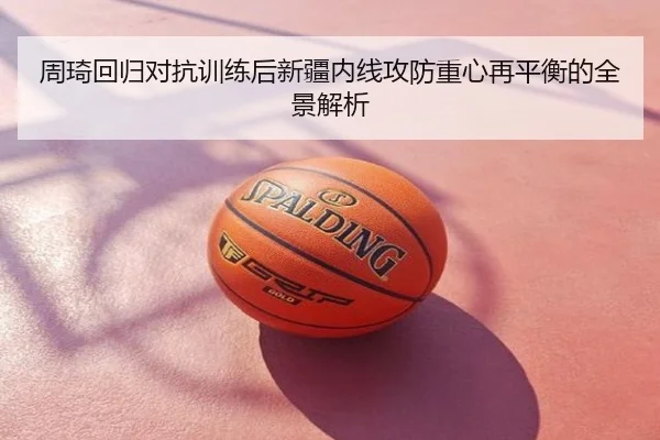 周琦回归对抗训练后新疆内线攻防重心再平衡的全景解析