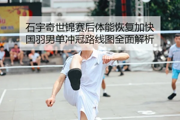 石宇奇世锦赛后体能恢复加快 国羽男单冲冠路线图全面解析