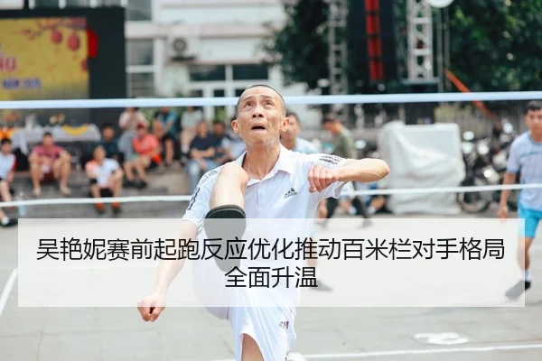 吴艳妮赛前起跑反应优化推动百米栏对手格局全面升温